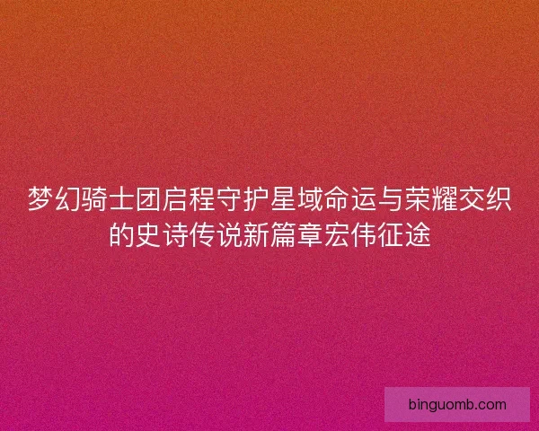 梦幻骑士团启程守护星域命运与荣耀交织的史诗传说新篇章宏伟征途 梦幻骑士团启程守护星域命运与荣耀交织的史诗传说新篇章宏伟征途