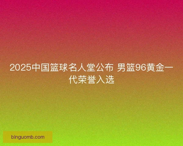 2025中国篮球名人堂公布 男篮96黄金一代荣誉入选 2025中国篮球名人堂公布 男篮96黄金一代荣誉入选
