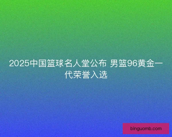 2025中国篮球名人堂公布 男篮96黄金一代荣誉入选