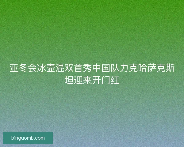 亚冬会冰壶混双首秀中国队力克哈萨克斯坦迎来开门红