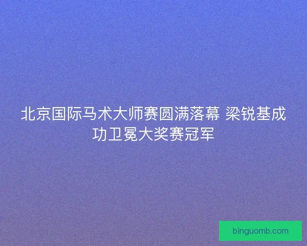 北京国际马术大师赛圆满落幕 梁锐基成功卫冕大奖赛冠军