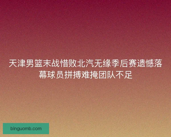 天津男篮末战惜败北汽无缘季后赛遗憾落幕球员拼搏难掩团队不足