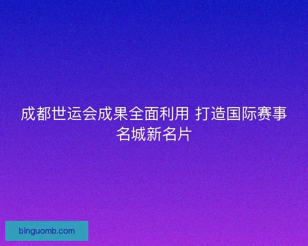 成都世运会成果全面利用 打造国际赛事名城新名片