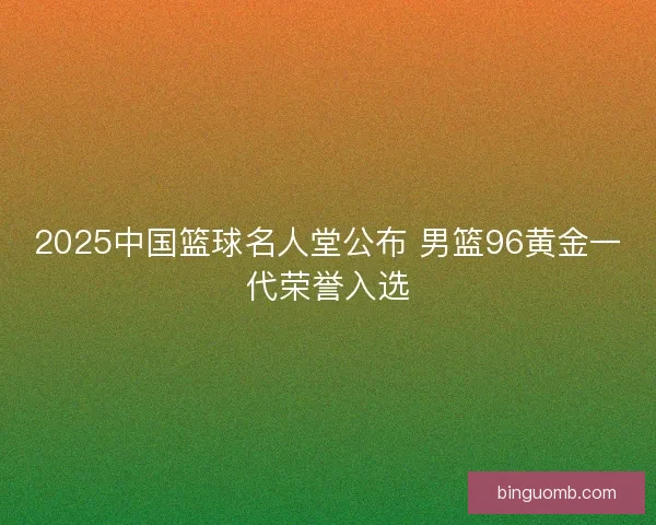 2025中国篮球名人堂公布 男篮96黄金一代荣誉入选