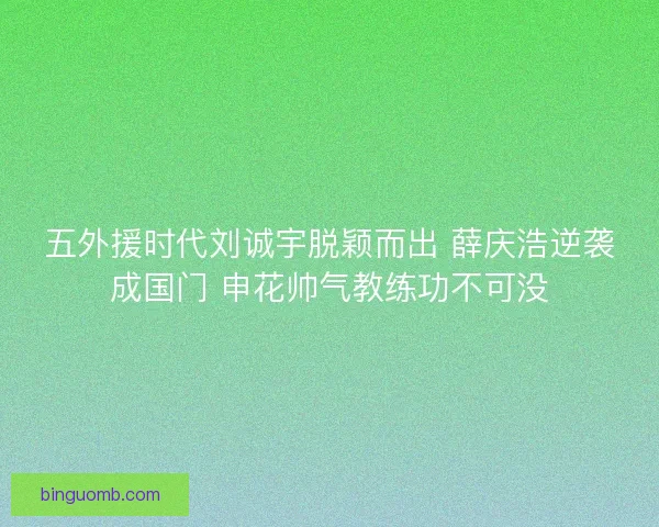五外援时代刘诚宇脱颖而出 薛庆浩逆袭成国门 申花帅气教练功不可没