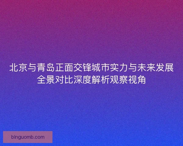 北京与青岛正面交锋城市实力与未来发展全景对比深度解析观察视角 北京与青岛正面交锋城市实力与未来发展全景对比深度解析观察视角