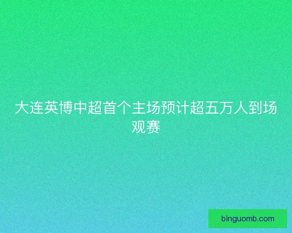 大连英博中超首个主场预计超五万人到场观赛