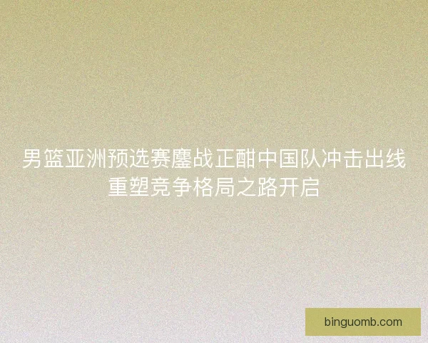 男篮亚洲预选赛鏖战正酣中国队冲击出线重塑竞争格局之路开启