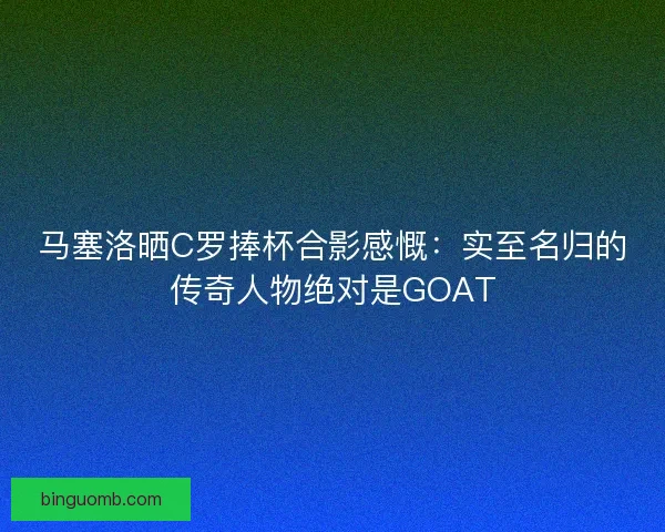马塞洛晒C罗捧杯合影感慨：实至名归的传奇人物绝对是GOAT