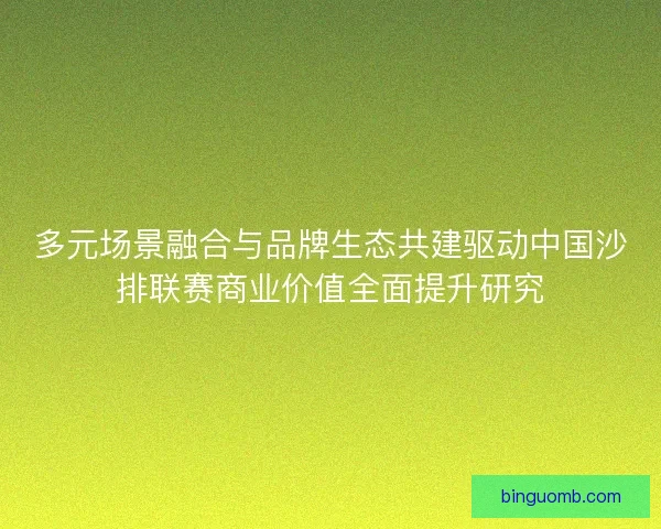 多元场景融合与品牌生态共建驱动中国沙排联赛商业价值全面提升研究