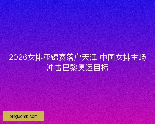 2026女排亚锦赛落户天津 中国女排主场冲击巴黎奥运目标